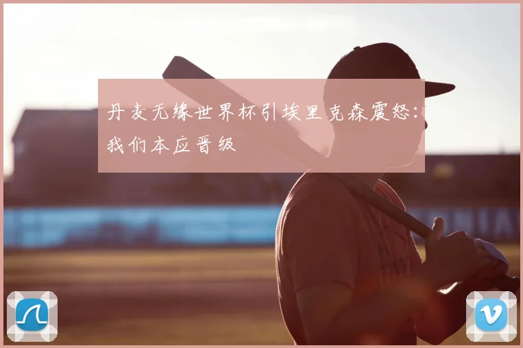 丹麦无缘世界杯引埃里克森震怒：我们本应晋级