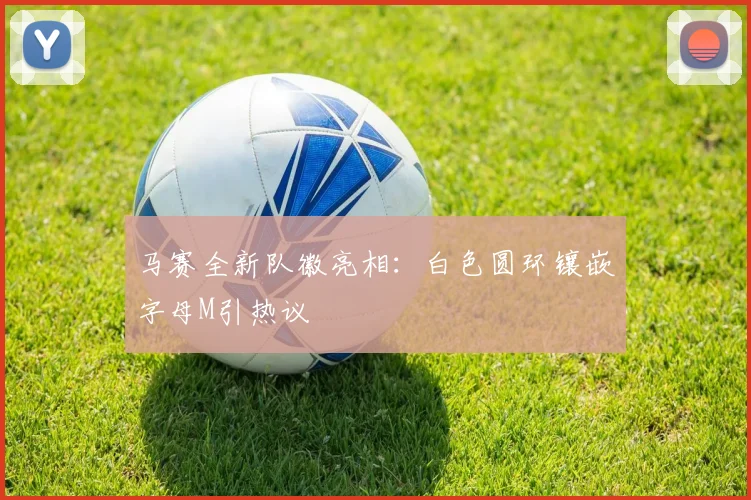 马赛全新队徽亮相：白色圆环镶嵌字母M引热议