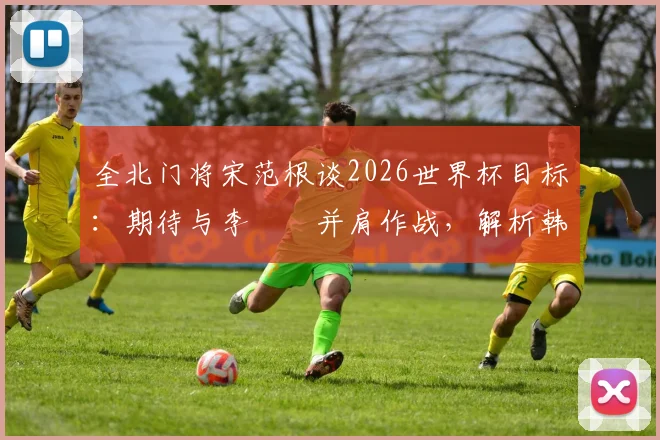 全北门将宋范根谈2026世界杯目标：期待与李昇祐并肩作战，解析韩国队门将位置竞争