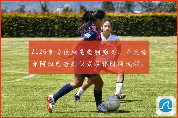 2026皇马伯纳乌告别盛况:卡瓦哈尔阿拉巴告别仪式具体时间流程、现场看点及球员未来去向全解析