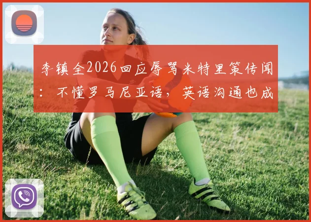 李镇全2026回应辱骂米特里策传闻：不懂罗马尼亚语，英语沟通也成障碍，事件背后真相解读