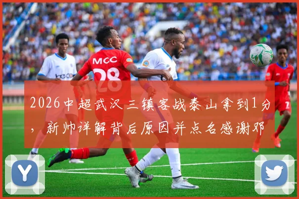 2026中超武汉三镇客战泰山拿到1分,新帅详解背后原因并点名感谢邓卓翔等教练组核心成员