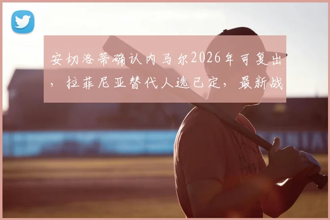 安切洛蒂确认内马尔2026年可复出,拉菲尼亚替代人选已定,最新战术安排解析