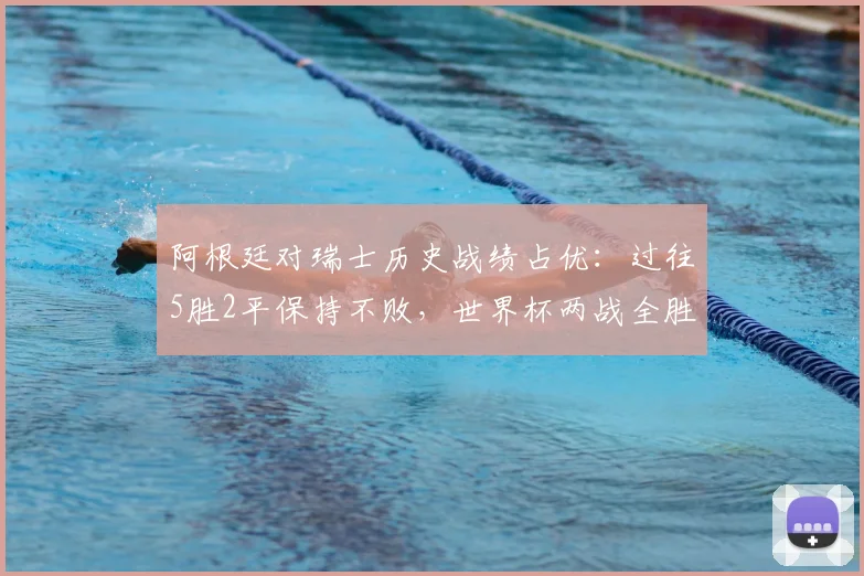 阿根廷对瑞士历史战绩占优：过往5胜2平保持不败，世界杯两战全胜，2026世界杯或再遇老对手