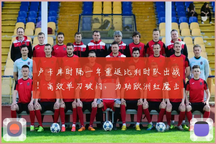 卢卡库时隔一年重返比利时队出战！高效单刀破门，力助欧洲红魔击败克罗地亚，赛后数据解析