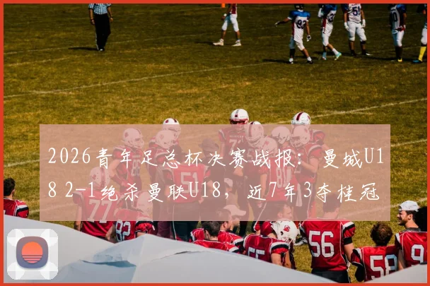 2026青年足总杯决赛战报：曼城U18 2-1绝杀曼联U18，近7年3夺桂冠，青训体系实力解析