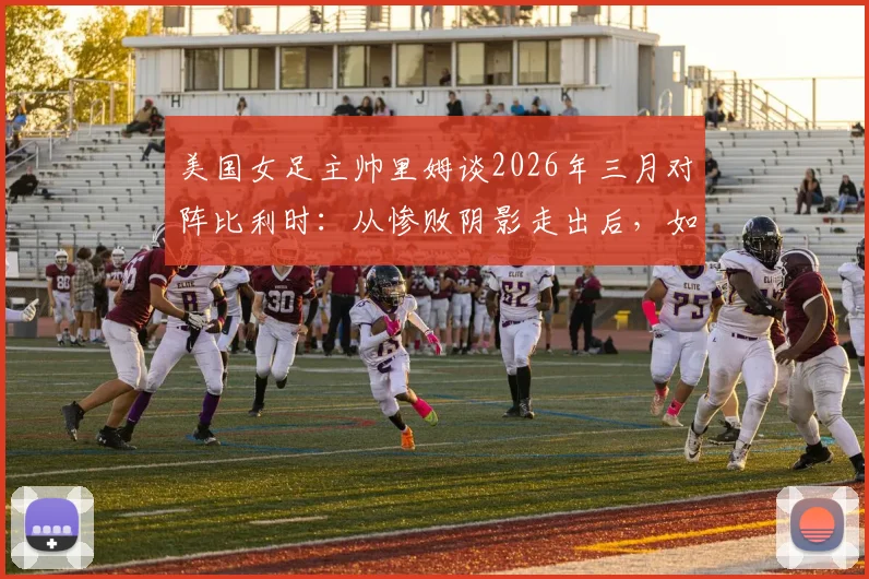 美国女足主帅里姆谈2026年三月对阵比利时:从惨败阴影走出后,如今的美国与比利时已是两支截然不同的球队