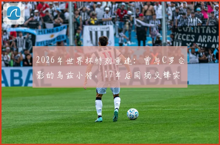 2026年世界杯特别重逢：曾与C罗合影的乌兹小将，17年后同场交锋实录