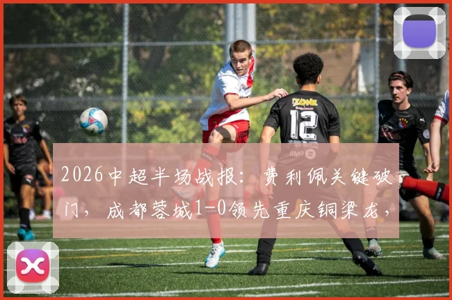 2026中超半场战报:费利佩关键破门,成都蓉城1-0领先重庆铜梁龙,附半场数据深度解读