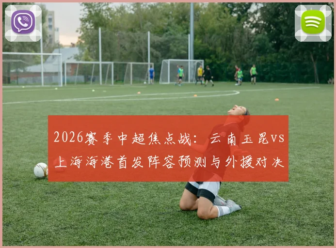 2026赛季中超焦点战:云南玉昆vs上海海港首发阵容预测与外援对决全解析