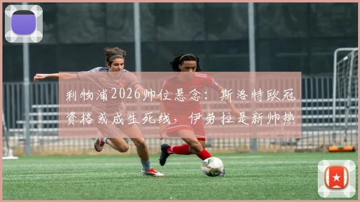 利物浦2026帅位悬念:斯洛特欧冠资格或成生死线,伊劳拉是新帅热门人选吗?