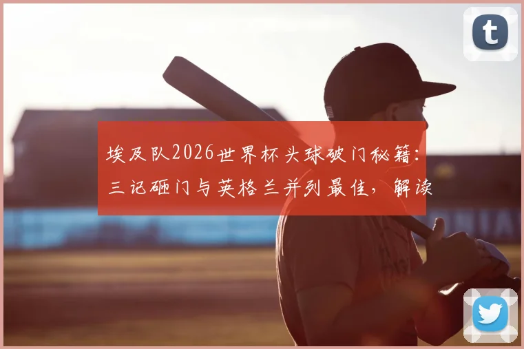 埃及队2026世界杯头球破门秘籍:三记砸门与英格兰并列最佳,解读高球战术的威力