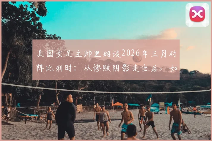 美国女足主帅里姆谈2026年三月对阵比利时：从惨败阴影走出后，如今的美国与比利时已是两支截然不同的球队