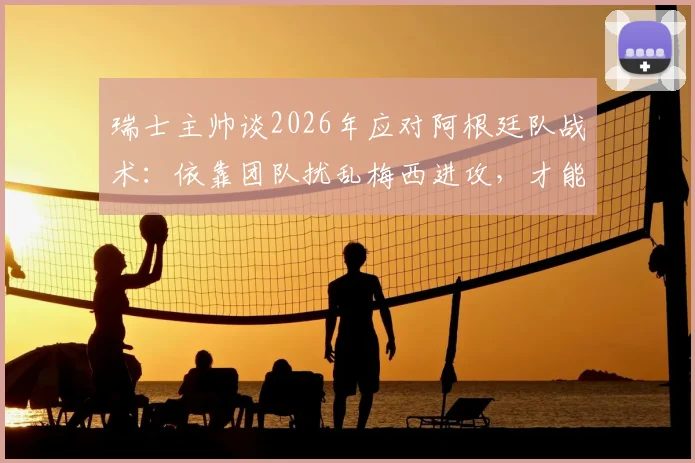 瑞士主帅谈2026年应对阿根廷队战术：依靠团队扰乱梅西进攻，才能赢得比赛