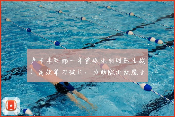 卢卡库时隔一年重返比利时队出战！高效单刀破门，力助欧洲红魔击败克罗地亚，赛后数据解析