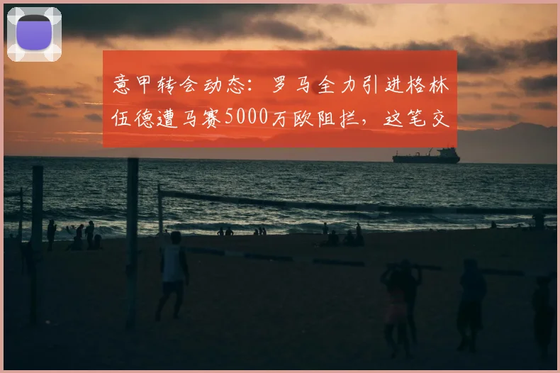 意甲转会动态:罗马全力引进格林伍德遭马赛5000万欧阻拦,这笔交易划算吗?