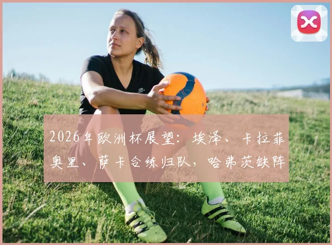 2026年欧洲杯展望:埃泽、卡拉菲奥里、萨卡合练归队,哈弗茨缺阵马竞友谊赛引关注