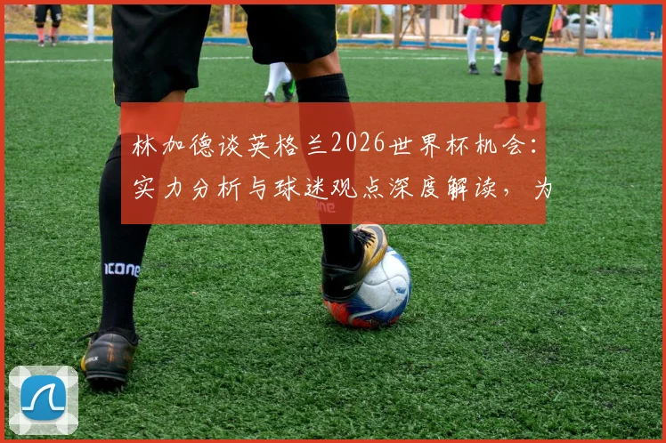 林加德谈英格兰2026世界杯机会：实力分析与球迷观点深度解读，为什么说三狮军团一直有机会