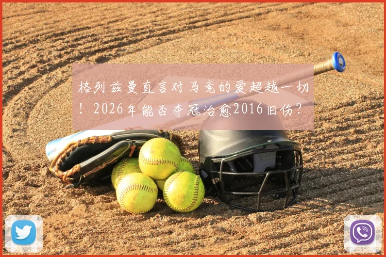 格列兹曼直言对马竞的爱超越一切！2026年能否夺冠治愈2016旧伤？深度剖析其马竞情结与球队前景