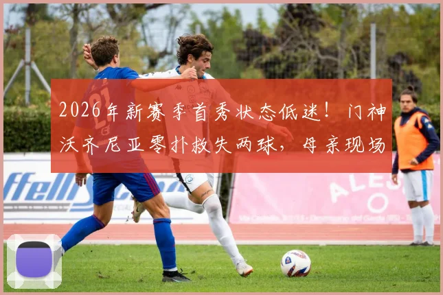 2026年新赛季首秀状态低迷!门神沃齐尼亚零扑救失两球,母亲现场观战引热议