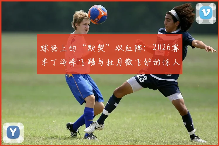 球场上的“默契”双红牌：2026赛季丁海峰飞踢与杜月徵飞铲的惊人巧合时刻