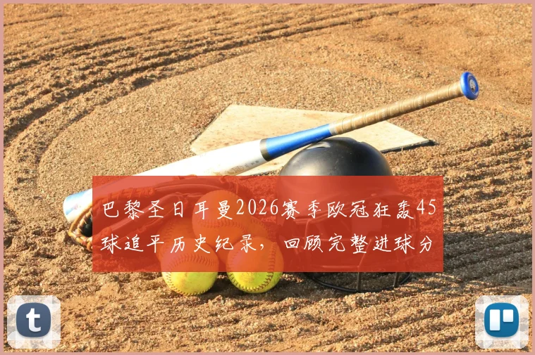 巴黎圣日耳曼2026赛季欧冠狂轰45球追平历史纪录，回顾完整进球分布与姆巴佩关键作用分析