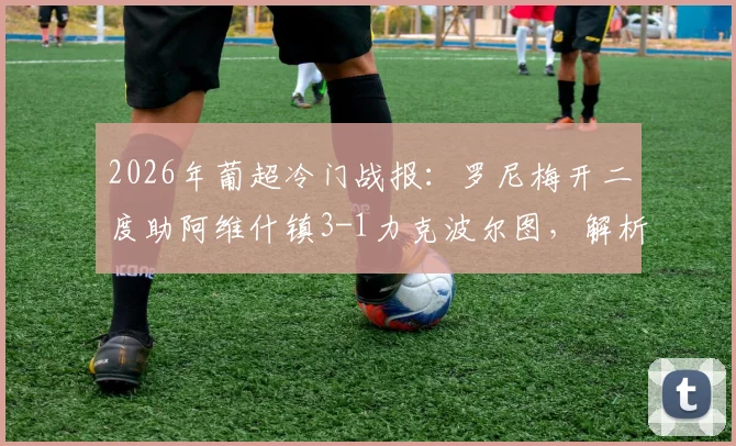 2026年葡超冷门战报：罗尼梅开二度助阿维什镇3-1力克波尔图，解析波尔图联赛丢分关键点