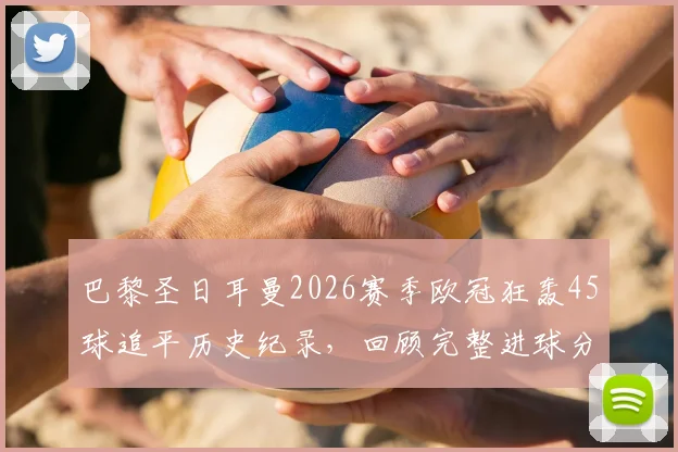 巴黎圣日耳曼2026赛季欧冠狂轰45球追平历史纪录，回顾完整进球分布与姆巴佩关键作用分析