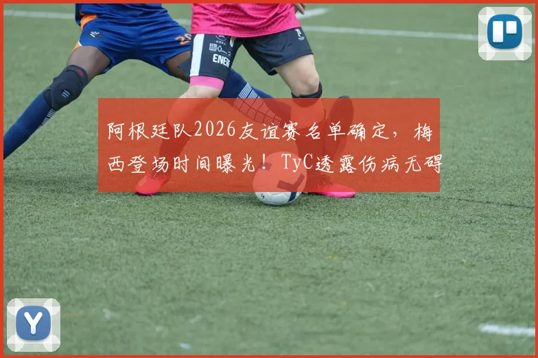 阿根廷队2026友谊赛名单确定,梅西登场时间曝光!TyC透露伤病无碍大名单,斯卡洛尼执教思路解析