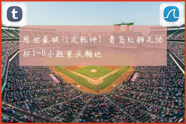 陈世豪破门定乾坤!青岛红狮足协杯1-0小胜重庆瀚达