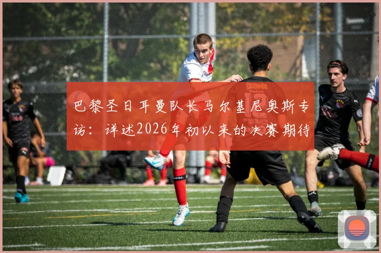 巴黎圣日耳曼队长马尔基尼奥斯专访：详述2026年初以来的决赛期待，分享晋级欧冠决赛后的真实心境与备战细节