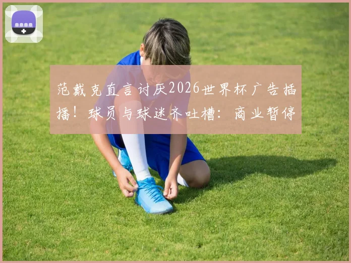 范戴克直言讨厌2026世界杯广告插播!球员与球迷齐吐槽:商业暂停毁了足球比赛流畅性?