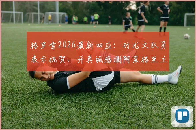 格罗索2026最新回应:对尤文队员表示祝贺,并真诚感谢阿莱格里主帅的公开赞赏
