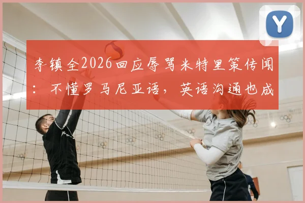 李镇全2026回应辱骂米特里策传闻:不懂罗马尼亚语,英语沟通也成障碍,事件背后真相解读
