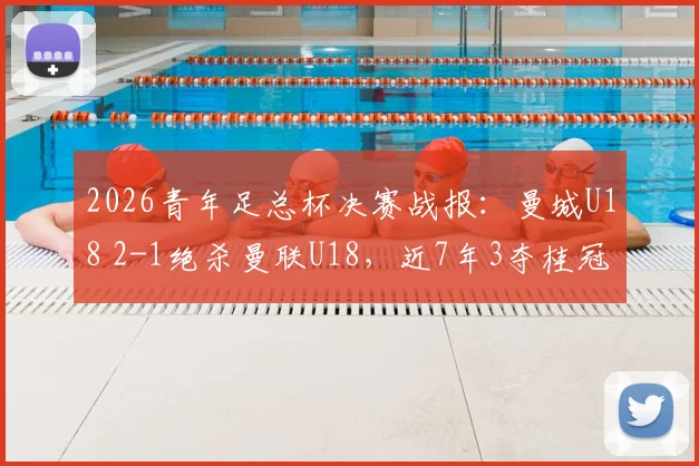 2026青年足总杯决赛战报:曼城U18 2-1绝杀曼联U18,近7年3夺桂冠,青训体系实力解析