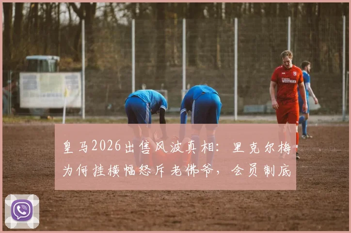 皇马2026出售风波真相：里克尔梅为何挂横幅怒斥老佛爷，会员制底线在哪？