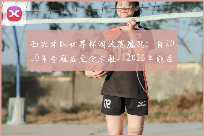 西班牙队世界杯淘汰赛魔咒：自2010年夺冠后至今未胜，2026年能否打破？详细战绩分析与原因解读