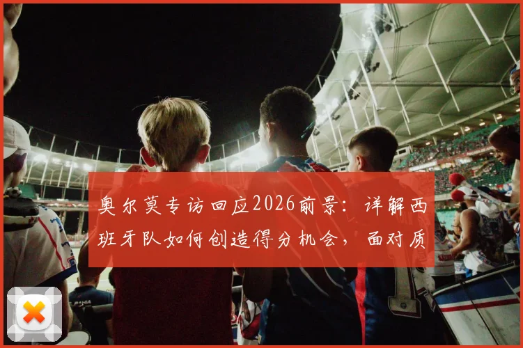 奥尔莫专访回应2026前景：详解西班牙队如何创造得分机会，面对质疑唯有专注自身训练与战术