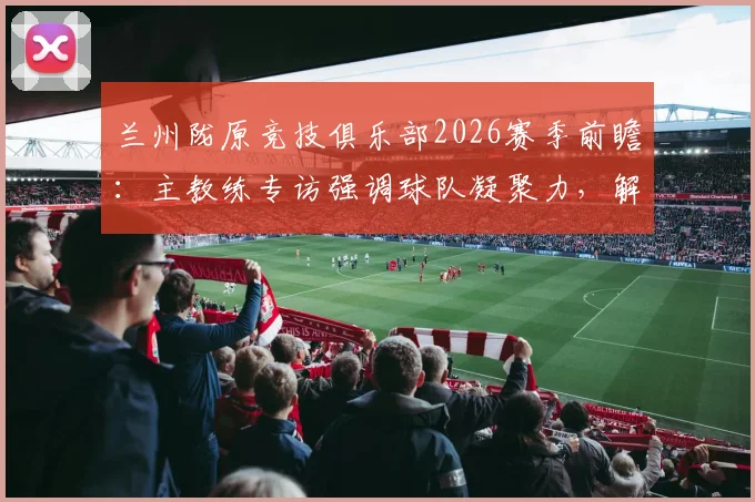兰州陇原竞技俱乐部2026赛季前瞻：主教练专访强调球队凝聚力，解析本土职业足球发展现状