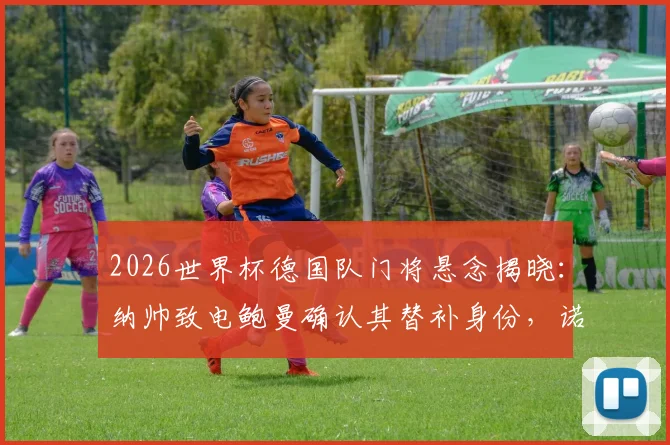 2026世界杯德国队门将悬念揭晓:纳帅致电鲍曼确认其替补身份,诺伊尔主力位置稳固