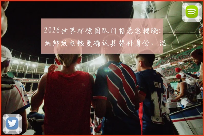 2026世界杯德国队门将悬念揭晓：纳帅致电鲍曼确认其替补身份，诺伊尔主力位置稳固