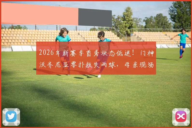2026年新赛季首秀状态低迷！门神沃齐尼亚零扑救失两球，母亲现场观战引热议