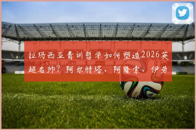 拉玛西亚青训哲学如何塑造2026英超名帅？阿尔特塔、阿隆索、伊劳拉的战术根源解析与启示