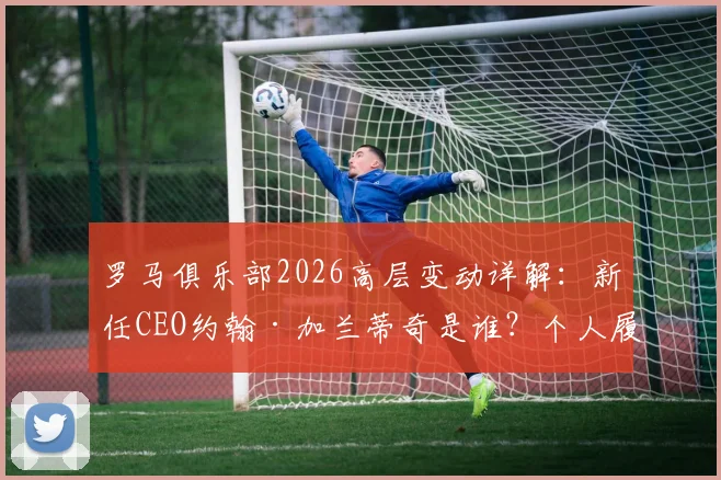 罗马俱乐部2026高层变动详解：新任CEO约翰·加兰蒂奇是谁？个人履历与球队未来规划前瞻
