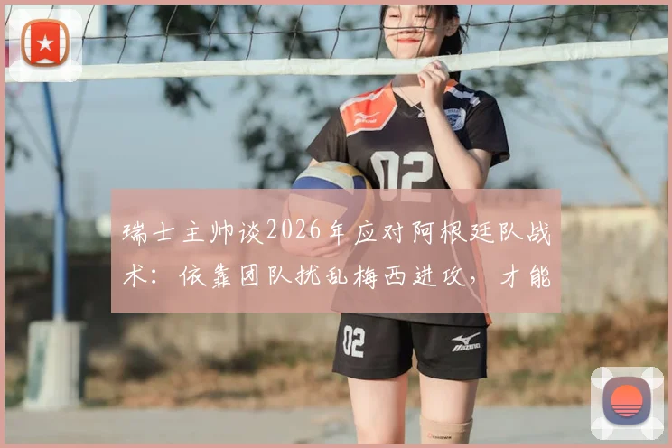 瑞士主帅谈2026年应对阿根廷队战术:依靠团队扰乱梅西进攻,才能赢得比赛