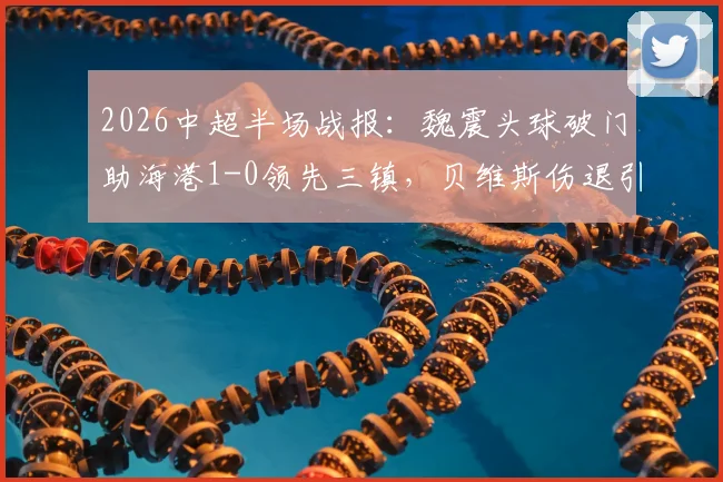 2026中超半场战报：魏震头球破门助海港1-0领先三镇，贝维斯伤退引关注，附进球视频及全场数据解读