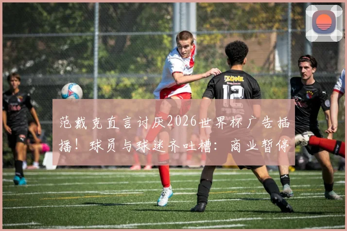 范戴克直言讨厌2026世界杯广告插播！球员与球迷齐吐槽：商业暂停毁了足球比赛流畅性？