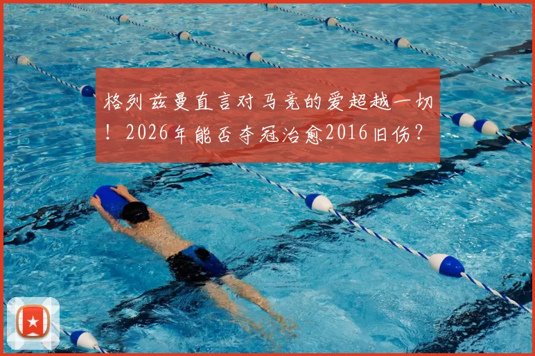 格列兹曼直言对马竞的爱超越一切！2026年能否夺冠治愈2016旧伤？深度剖析其马竞情结与球队前景