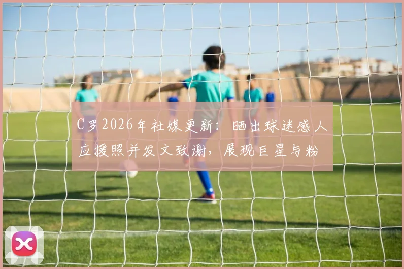C罗2026年社媒更新：晒出球迷感人应援照并发文致谢，展现巨星与粉丝的深厚情谊