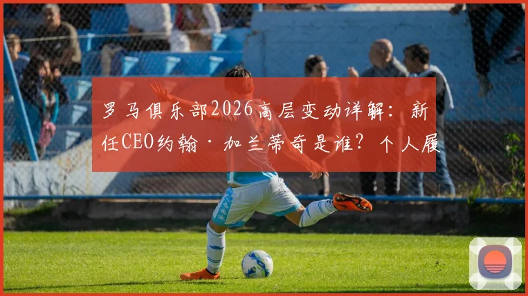 罗马俱乐部2026高层变动详解：新任CEO约翰·加兰蒂奇是谁？个人履历与球队未来规划前瞻